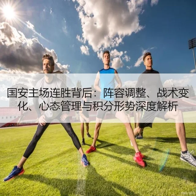 国安主场连胜背后:阵容调整、战术变化、心态管理与积分形势深度解析